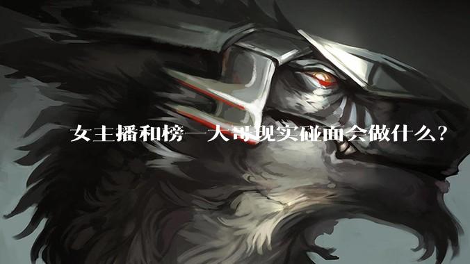 女主播和榜一大哥现实碰面会做什么？