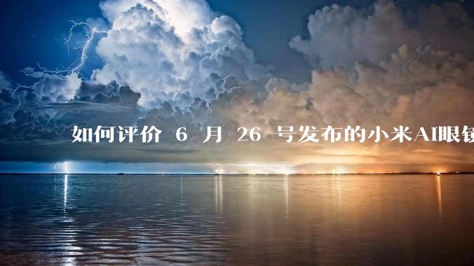 如何评价 6 月 26 号发布的小米AI眼镜？