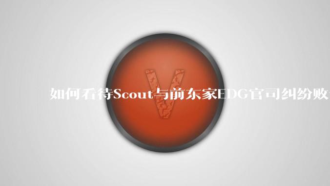 如何看待Scout与前东家EDG官司纠纷败诉，二审被判偿还3341万及利息？