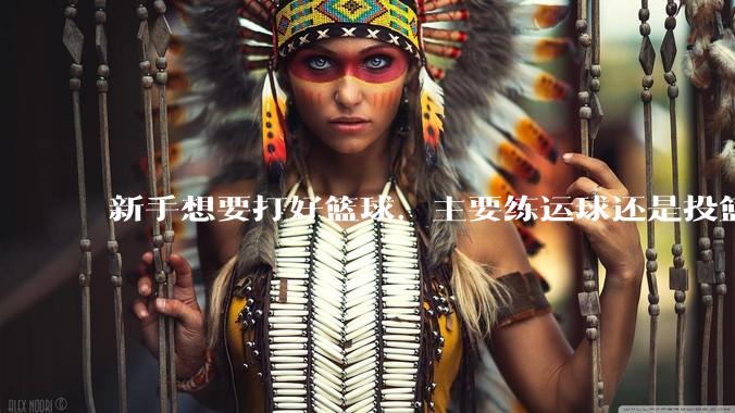 新手想要打好篮球，主要练运球还是投篮？