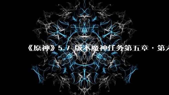 《原神》5.7 版本魔神任务第五章•第六幕「你存在的时空」体验如何？